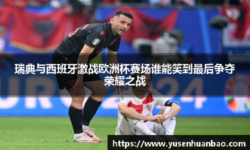 瑞典与西班牙激战欧洲杯赛场谁能笑到最后争夺荣耀之战