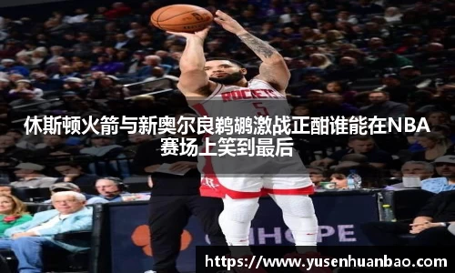 休斯顿火箭与新奥尔良鹈鹕激战正酣谁能在NBA赛场上笑到最后