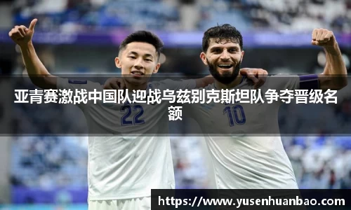 亚青赛激战中国队迎战乌兹别克斯坦队争夺晋级名额